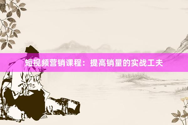 短视频营销课程：提高销量的实战工夫